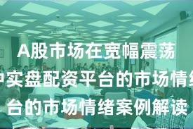 A股市场在宽幅震荡周期中中实盘配资平台的市场情绪案例解读