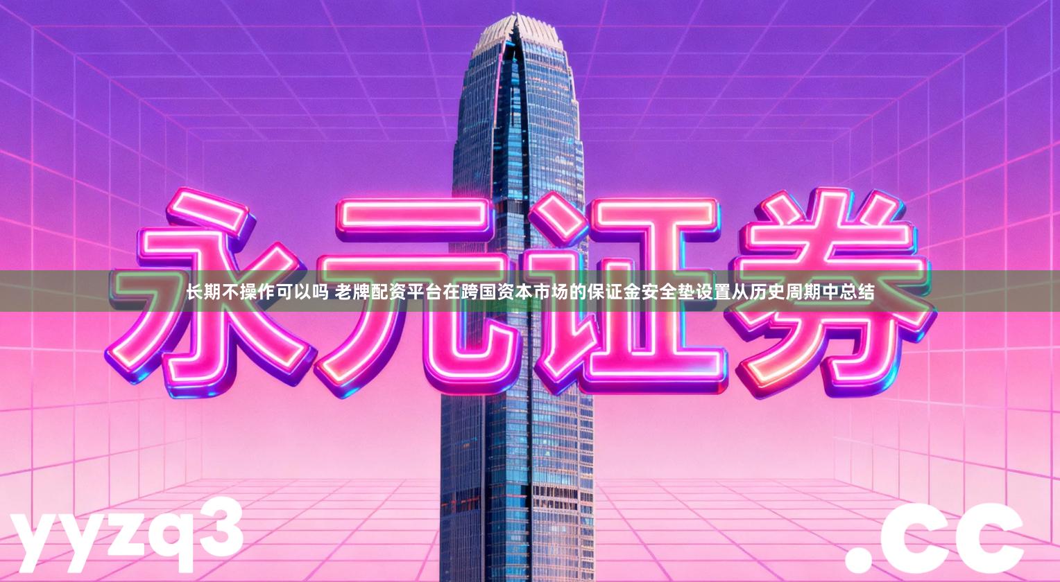 长期不操作可以吗 老牌配资平台在跨国资本市场的保证金安全垫设置从历史周期中总结